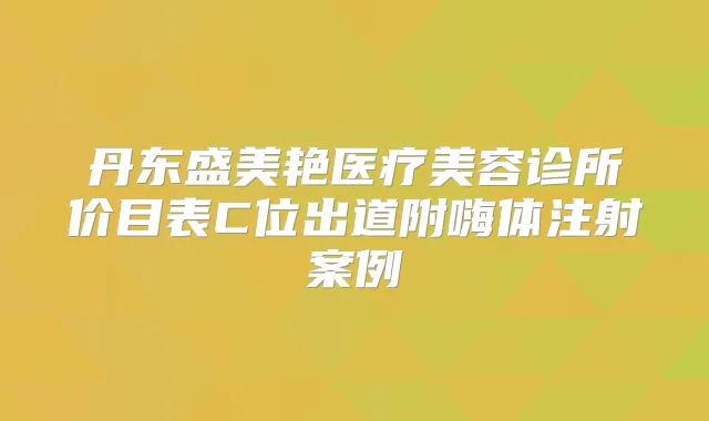 丹东盛美艳医疗美容诊所价目表C位出道附嗨体注射案例