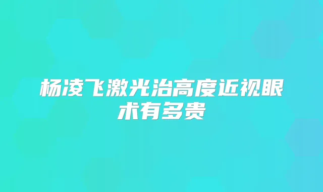 杨凌飞激光治高度近视眼术有多贵