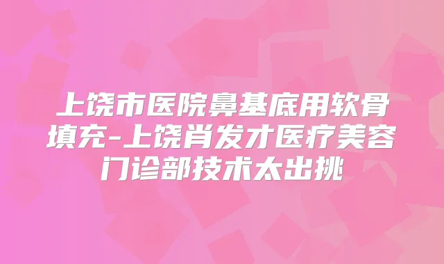 上饶市医院鼻基底用软骨填充-上饶肖发才医疗美容门诊部技术太出挑