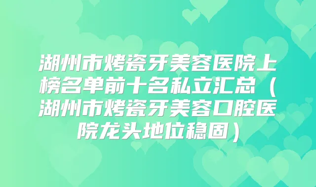 湖州市烤瓷牙美容医院上榜名单前十名私立汇总(湖州市烤瓷牙美容口腔医院龙头地位稳固)