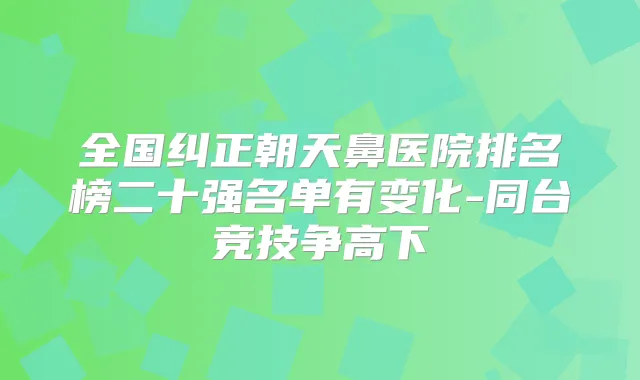 全国纠正朝天鼻医院排名榜二十强名单有变化-同台竞技争高下