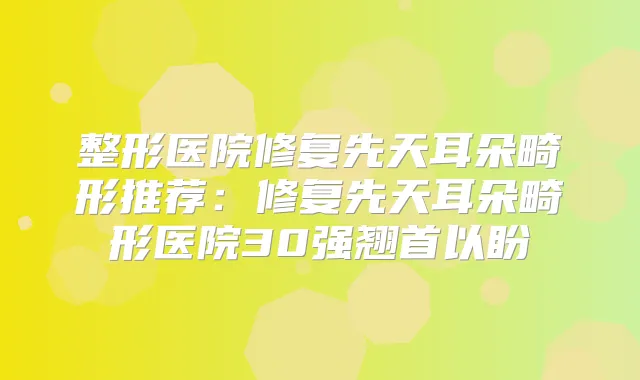 整形医院修复先天耳朵畸形推荐:修复先天耳朵畸形医院30强翘首以盼
