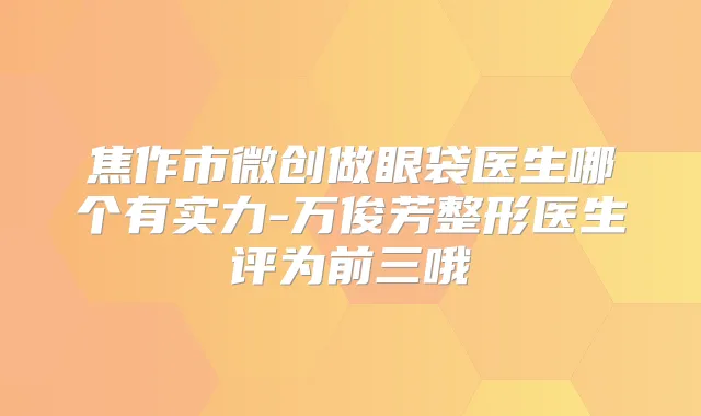 焦作市微创做眼袋医生哪个有实力-万俊芳整形医生评为前三哦