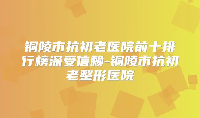 铜陵市抗初老医院前十排行榜深受信赖-铜陵市抗初老整形医院