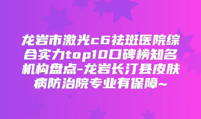 龙岩市激光c6祛斑医院综合实力top10口碑榜知名机构盘点-龙岩长汀县皮肤病防治院专业有保障~