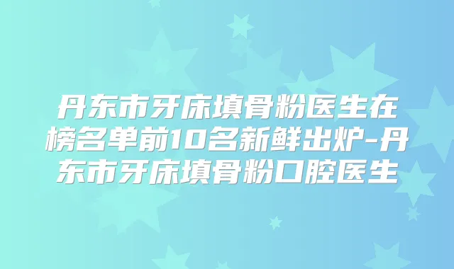 丹东市牙床填骨粉医生在榜名单前10名新鲜出炉-丹东市牙床填骨粉口腔医生