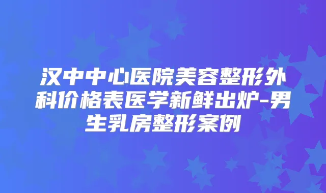 汉中中心医院美容整形外科价格表医学新鲜出炉-男生乳房整形案例