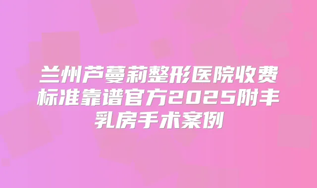 兰州芦蔓莉整形医院收费标准靠谱官方2025附丰乳房手术案例