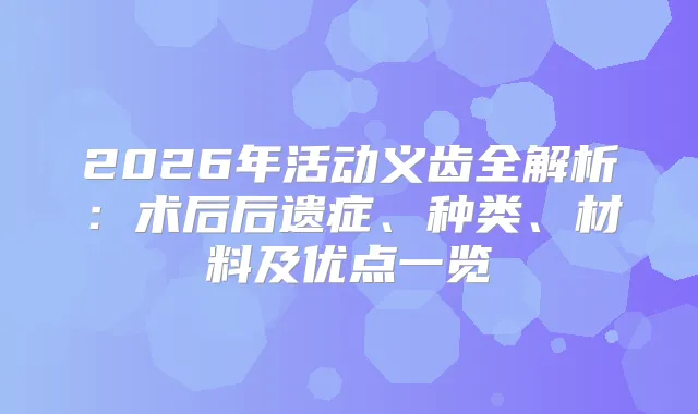 2026年活动义齿全解析：术后后遗症、种类、材料及优点一览