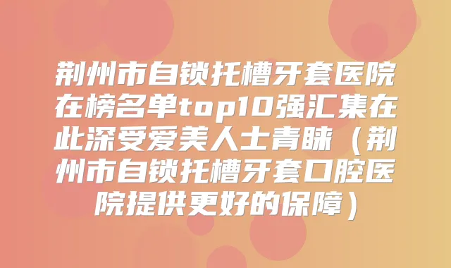 荆州市自锁托槽牙套医院在榜名单top10强汇集在此深受爱美人士青睐(荆州市自锁托槽牙套口腔医院提供更好的保障)