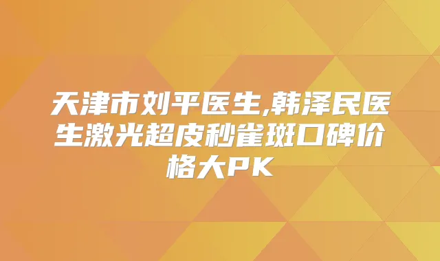 天津市刘平医生,韩泽民医生激光超皮秒雀斑口碑价格大PK
