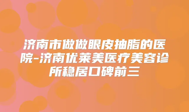 济南市做做眼皮抽脂的医院-济南优莱美医疗美容诊所稳居口碑前三