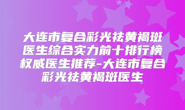 大连市复合彩光祛黄褐斑医生综合实力前十排行榜医生推荐-大连市复合彩光祛黄褐斑医生