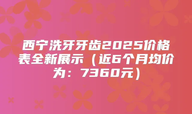 西宁洗牙牙齿2025价格表全新展示(近6个月均价为:7360元)