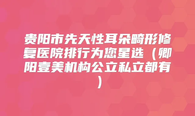 贵阳市先天性耳朵畸形修复医院排行为您星选（卿阳壹美机构公立私立都有）