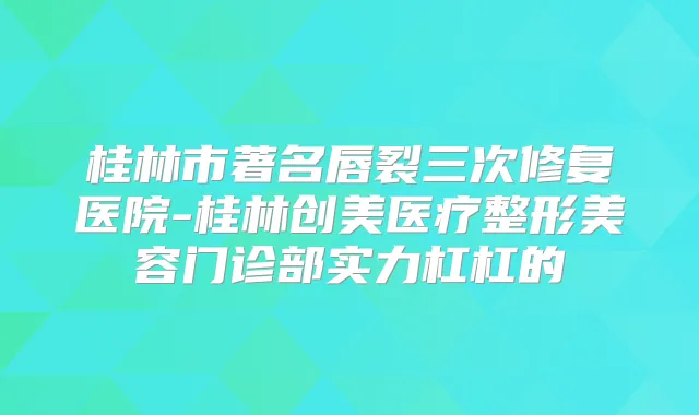 桂林市著名唇裂三次修复医院-桂林创美医疗整形美容门诊部实力杠杠的
