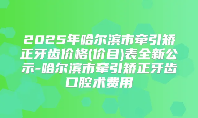 2025年哈尔滨市牵引矫正牙齿价格(价目)表全新公示-哈尔滨市牵引矫正牙齿口腔术费用