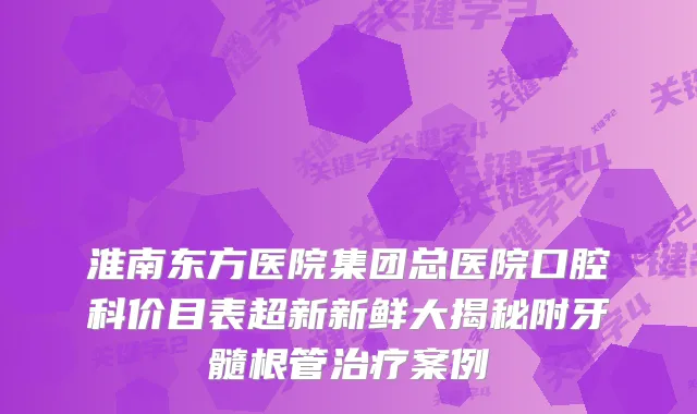 淮南东方医院集团总医院口腔科价目表超新新鲜大揭秘附牙髓根管案例