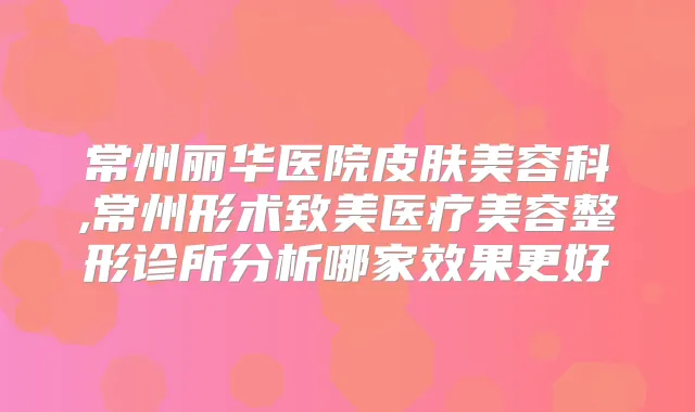 常州丽华医院皮肤美容科,常州形术致美医疗美容整形诊所分析哪家效果更好