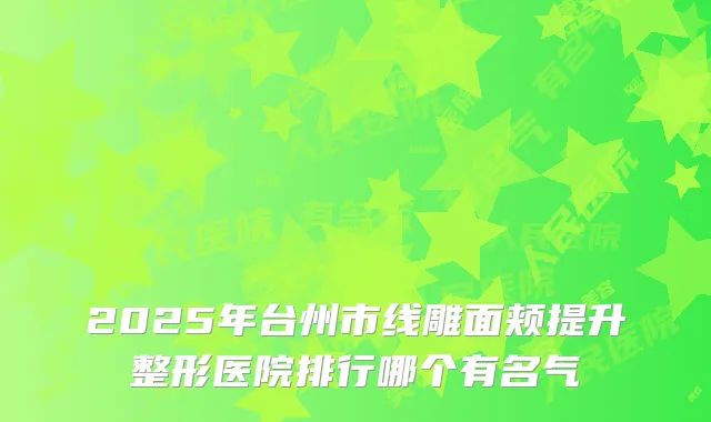 2025年台州市线雕面颊提升整形医院排行哪个有名气