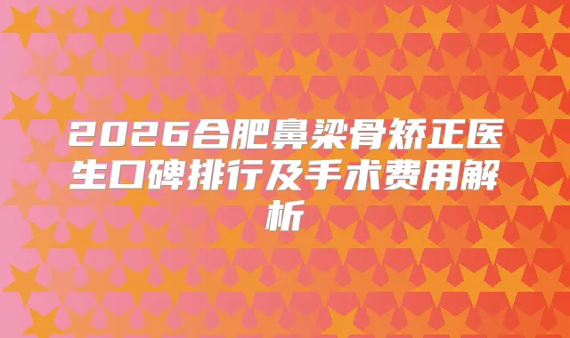 2026合肥鼻梁骨矫正医生口碑排行及手术费用解析