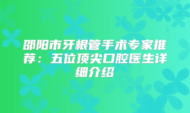 邵阳市牙根管手术专家推荐：五位口腔医生详细介绍