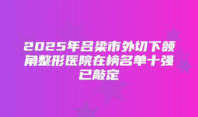 2025年吕梁市外切下颌角整形医院在榜名单十强已敲定