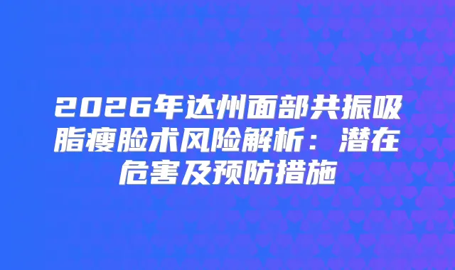 2026年达州面部共振吸脂瘦脸术风险解析：潜在危害及预防措施