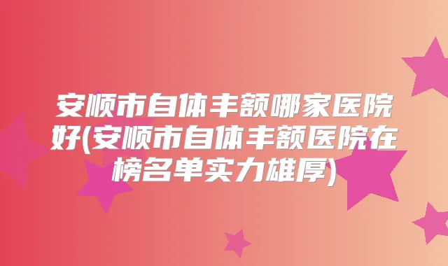 安顺市自体丰额哪家医院好(安顺市自体丰额医院在榜名单实力雄厚)