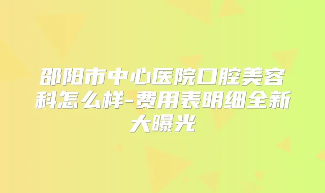 邵阳市中心医院口腔美容科怎么样-费用表明细全新大曝光