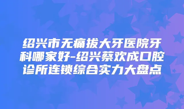 绍兴市拔大牙医院牙科哪家好-绍兴蔡欢成口腔诊所连锁综合实力大盘点