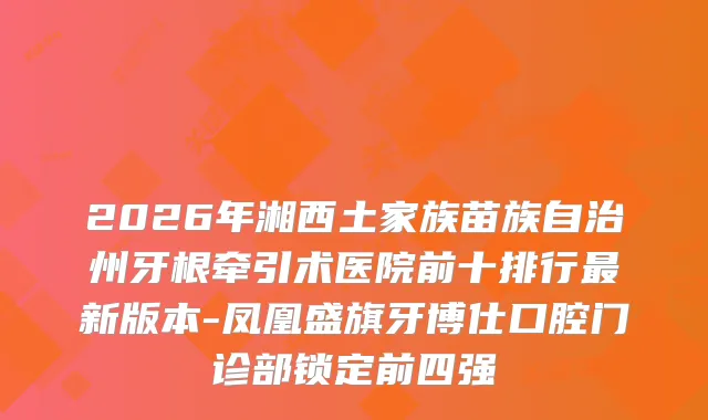 2026年湘西土家族苗族自治州牙根牵引术医院前十排行新版本-凤凰盛旗牙博仕口腔门诊部锁定前四强