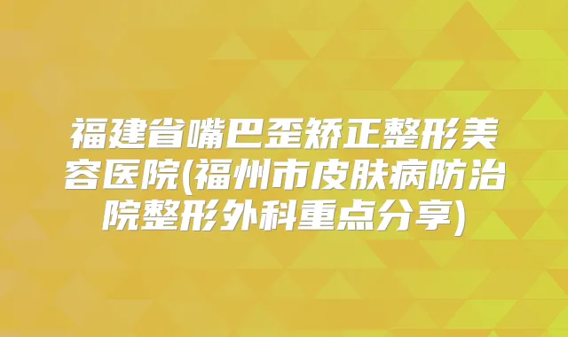 福建省嘴巴歪矫正整形美容医院(福州市皮肤病防治院整形外科重点分享)