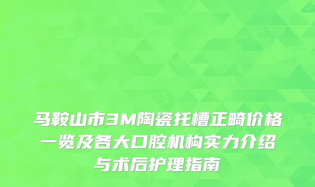 马鞍山市3M陶瓷托槽正畸价格一览及各大口腔机构实力介绍与术后护理指南