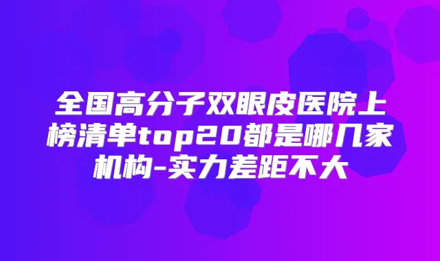 全国高分子双眼皮医院上榜清单top20都是哪几家机构-实力差距不大