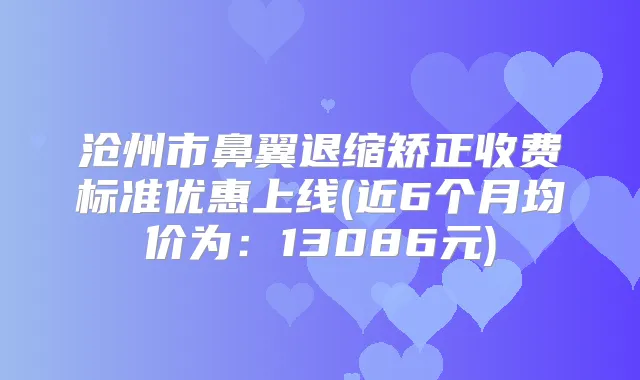 沧州市鼻翼退缩矫正收费标准优惠上线(近6个月均价为:13086元)