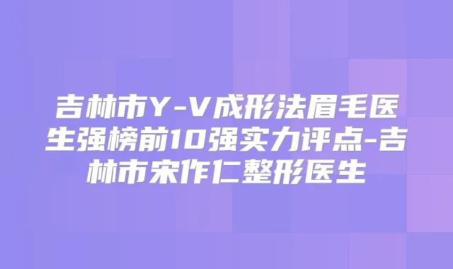 吉林市Y-V成形法眉毛医生强榜前10强实力评点-吉林市宋作仁整形医生