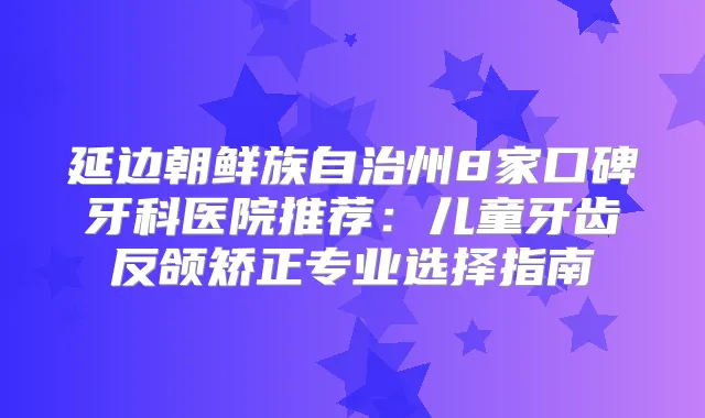 延边朝鲜族自治州8家口碑牙科医院推荐：儿童牙齿反颌矫正专业选择指南