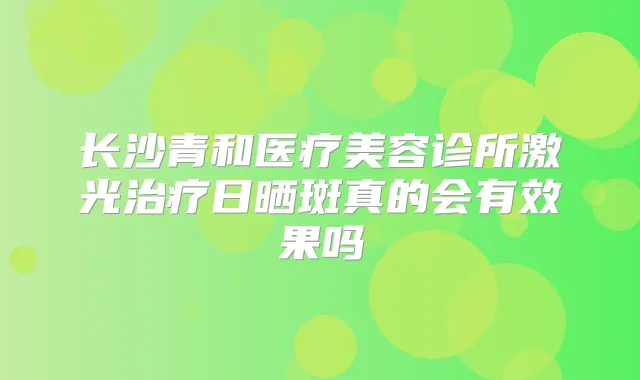 长沙青和医疗美容诊所激光日晒斑真的会有效果吗