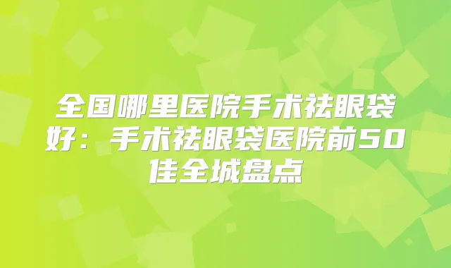 全国哪里医院手术祛眼袋好：手术祛眼袋医院前50佳全城盘点