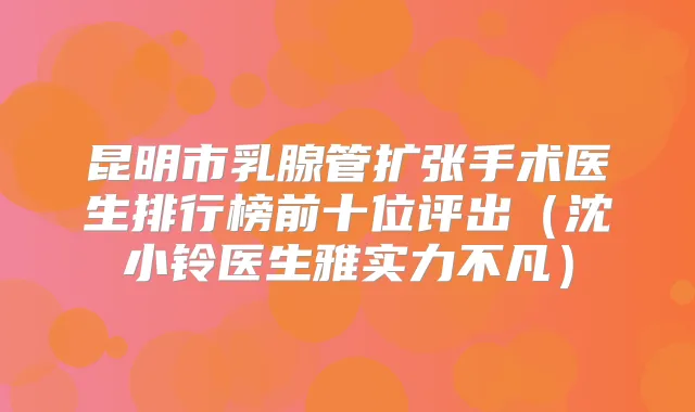 昆明市乳腺管扩张手术医生排行榜前十位评出（沈小铃医生雅实力不凡）