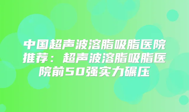 中国超声波溶脂吸脂医院推荐:超声波溶脂吸脂医院前50强实力碾压