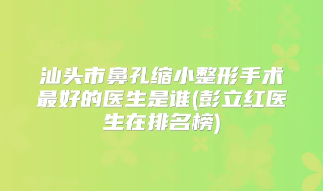 汕头市鼻孔缩小整形手术好的医生是谁(彭立红医生在排名榜)