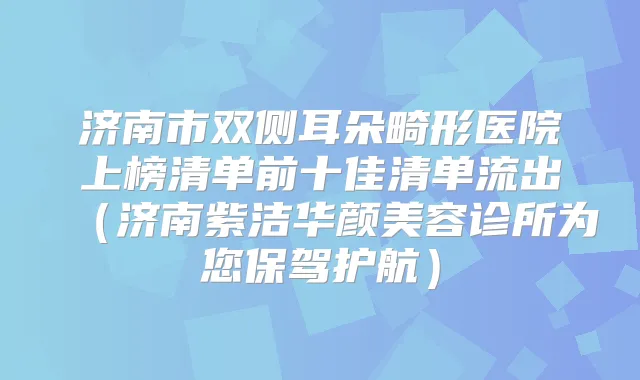 济南市双侧耳朵畸形医院上榜清单前十佳清单流出（济南紫洁华颜美容诊所为您保驾护航）