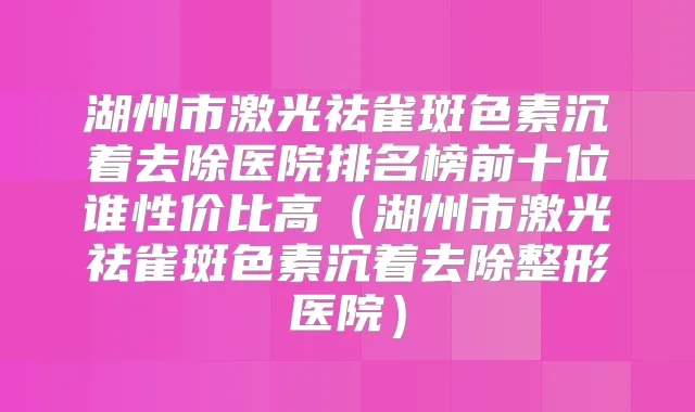 湖州市激光祛雀斑色素沉着去除医院排名榜前十位谁性价比高(湖州市激光祛雀斑色素沉着去除整形医院)