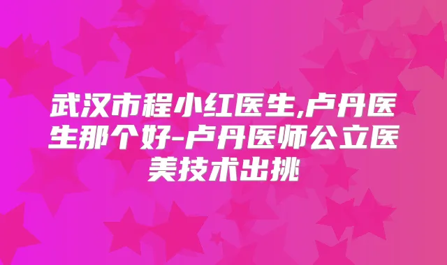 武汉市程小红医生,卢丹医生那个好-卢丹医师公立医美技术出挑