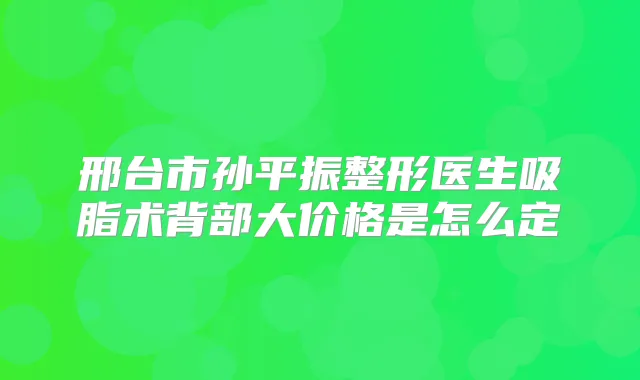 邢台市孙平振整形医生吸脂术背部大价格是怎么定