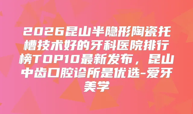 2026昆山半隐形陶瓷托槽技术好的牙科医院排行榜TOP10新发布，昆山中齿口腔诊所是优选-爱牙美学