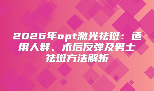 2026年opt激光祛斑:适用人群、术后反弹及男士祛斑方法解析