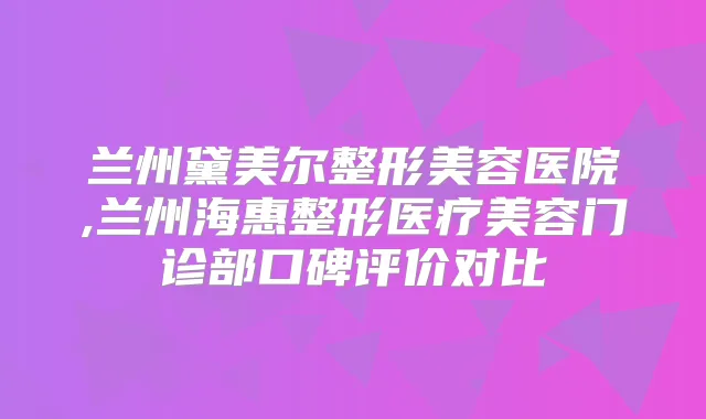 兰州黛美尔整形美容医院,兰州海惠整形医疗美容门诊部口碑评价对比